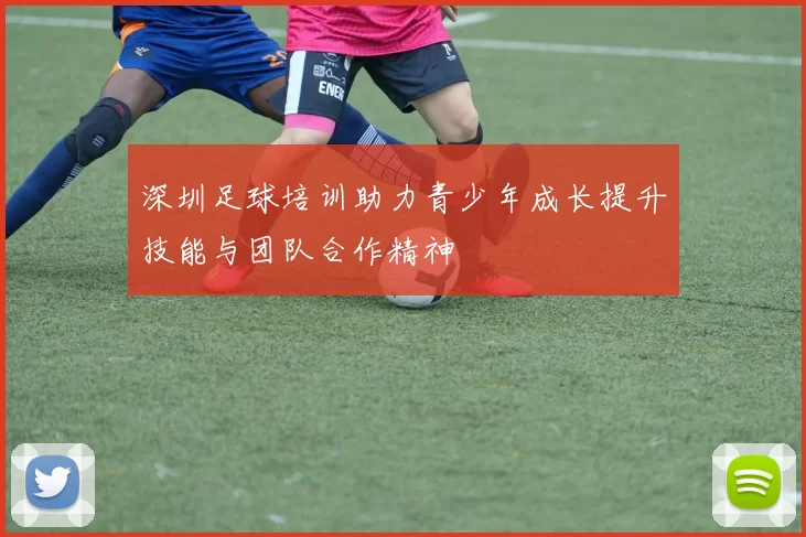 深圳足球培训助力青少年成长提升技能与团队合作精神