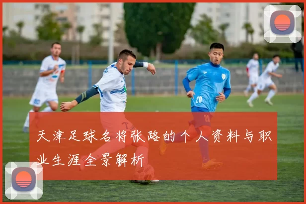 天津足球名将张路的个人资料与职业生涯全景解析