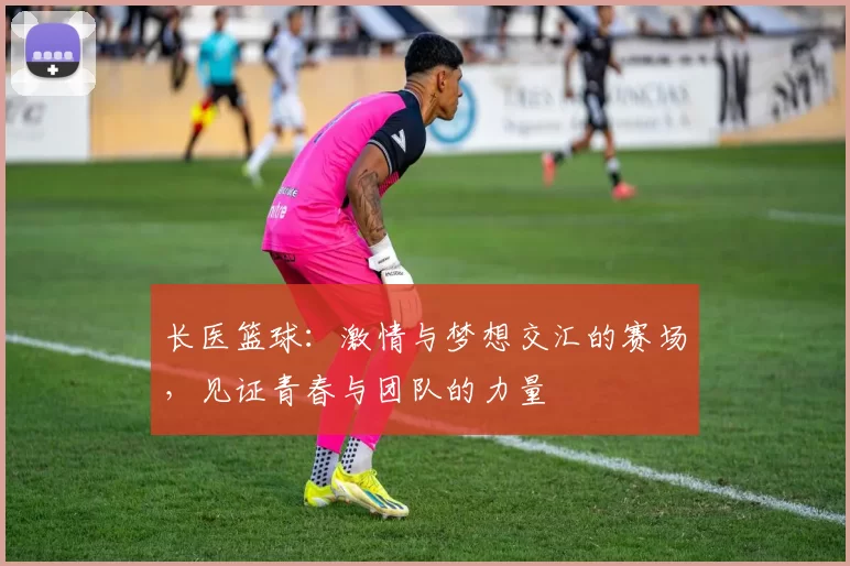 长医篮球：激情与梦想交汇的赛场，见证青春与团队的力量